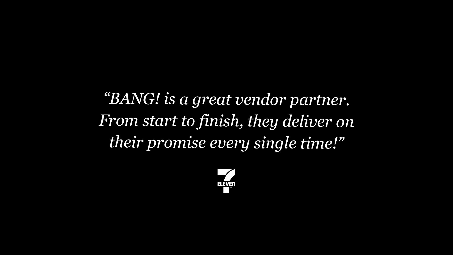 “BANG! is a great vendor partner. From start to finish, they deliver on their promise every single time!” 